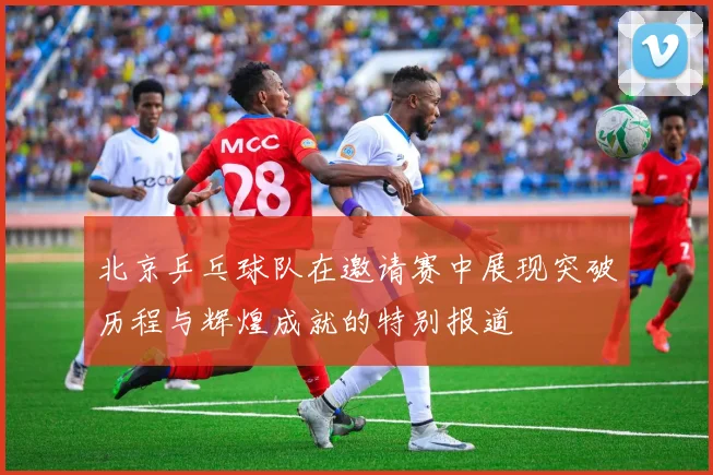 北京乒乓球队在邀请赛中展现突破历程与辉煌成就的特别报道