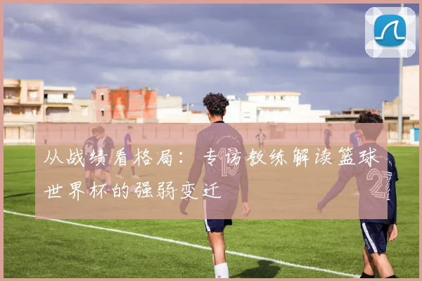 从战绩看格局：专访教练解读篮球世界杯的强弱变迁