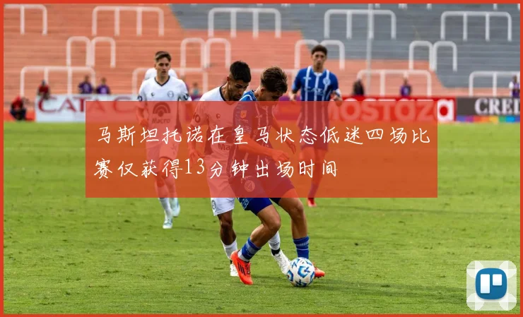 马斯坦托诺在皇马状态低迷四场比赛仅获得13分钟出场时间
