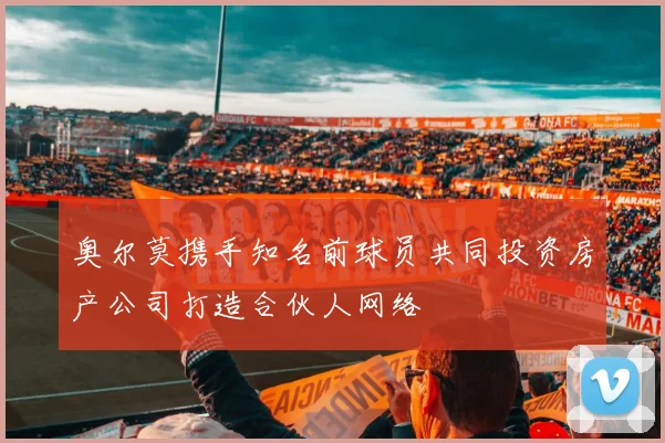 奥尔莫携手知名前球员共同投资房产公司打造合伙人网络