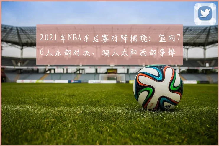 2021年NBA季后赛对阵揭晓：篮网76人东部对决，湖人太阳西部争锋